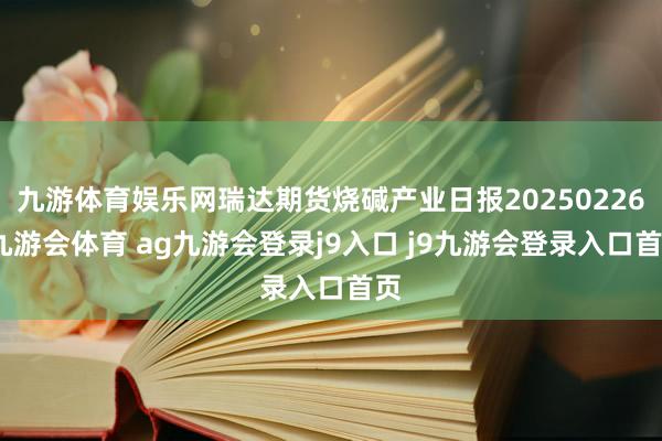 九游体育娱乐网瑞达期货烧碱产业日报20250226-九游会体育 ag九游会登录j9入口 j9九游会登录入口首页