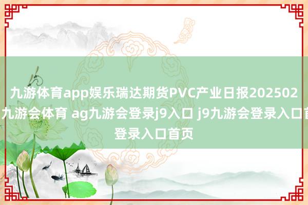 九游体育app娱乐瑞达期货PVC产业日报20250226-九游会体育 ag九游会登录j9入口 j9九游会登录入口首页
