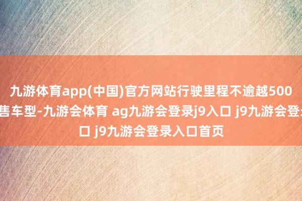 九游体育app(中国)官方网站行驶里程不逾越5000公里的在售车型-九游会体育 ag九游会登录j9入口 j9九游会登录入口首页