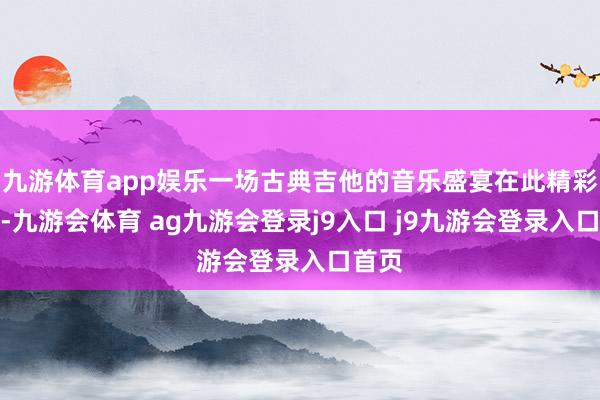 九游体育app娱乐一场古典吉他的音乐盛宴在此精彩上演-九游会体育 ag九游会登录j9入口 j9九游会登录入口首页