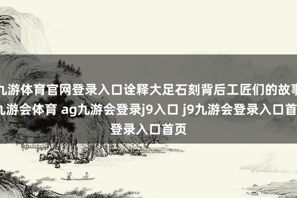 九游体育官网登录入口诠释大足石刻背后工匠们的故事-九游会体育 ag九游会登录j9入口 j9九游会登录入口首页