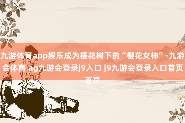 九游体育app娱乐成为樱花树下的“樱花女神”-九游会体育 ag九游会登录j9入口 j9九游会登录入口首页
