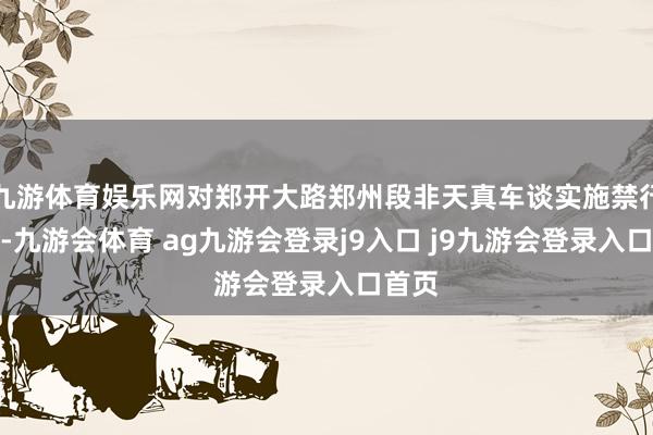 九游体育娱乐网对郑开大路郑州段非天真车谈实施禁行步调-九游会体育 ag九游会登录j9入口 j9九游会登录入口首页