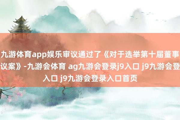 九游体育app娱乐审议通过了《对于选举第十届董事会董事长的议案》-九游会体育 ag九游会登录j9入口 j9九游会登录入口首页