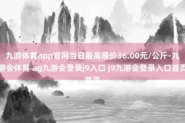 九游体育app官网当日最高报价36.00元/公斤-九游会体育 ag九游会登录j9入口 j9九游会登录入口首页
