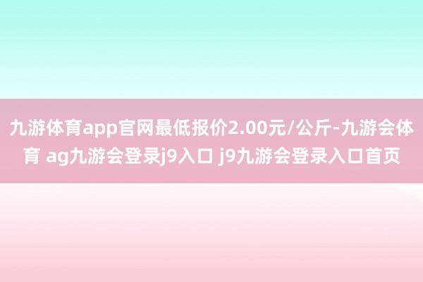 九游体育app官网最低报价2.00元/公斤-九游会体育 ag九游会登录j9入口 j9九游会登录入口首页