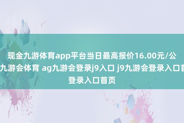 现金九游体育app平台当日最高报价16.00元/公斤-九游会体育 ag九游会登录j9入口 j9九游会登录入口首页