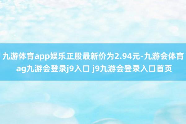 九游体育app娱乐正股最新价为2.94元-九游会体育 ag九游会登录j9入口 j9九游会登录入口首页