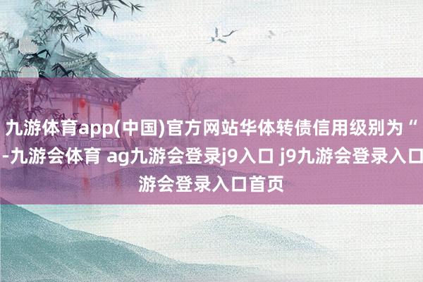九游体育app(中国)官方网站华体转债信用级别为“A+”-九游会体育 ag九游会登录j9入口 j9九游会登录入口首页