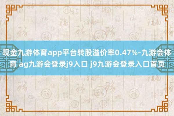 现金九游体育app平台转股溢价率0.47%-九游会体育 ag九游会登录j9入口 j9九游会登录入口首页