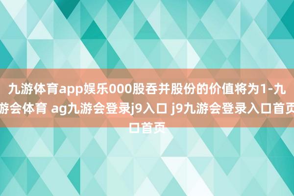 九游体育app娱乐000股吞并股份的价值将为1-九游会体育 ag九游会登录j9入口 j9九游会登录入口首页