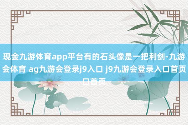现金九游体育app平台有的石头像是一把利剑-九游会体育 ag九游会登录j9入口 j9九游会登录入口首页