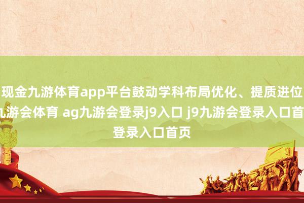 现金九游体育app平台鼓动学科布局优化、提质进位-九游会体育 ag九游会登录j9入口 j9九游会登录入口首页