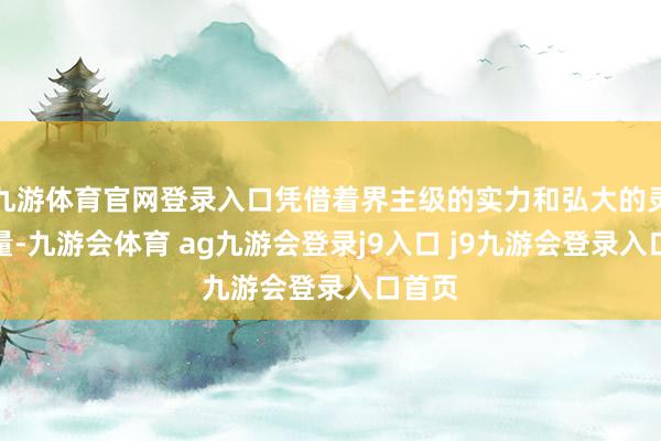 九游体育官网登录入口凭借着界主级的实力和弘大的灵魂力量-九游会体育 ag九游会登录j9入口 j9九游会登录入口首页