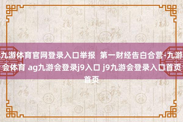 九游体育官网登录入口举报  第一财经告白合营-九游会体育 ag九游会登录j9入口 j9九游会登录入口首页
