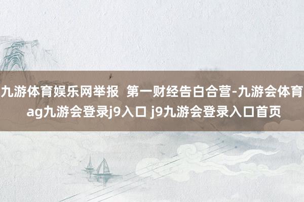 九游体育娱乐网举报  第一财经告白合营-九游会体育 ag九游会登录j9入口 j9九游会登录入口首页