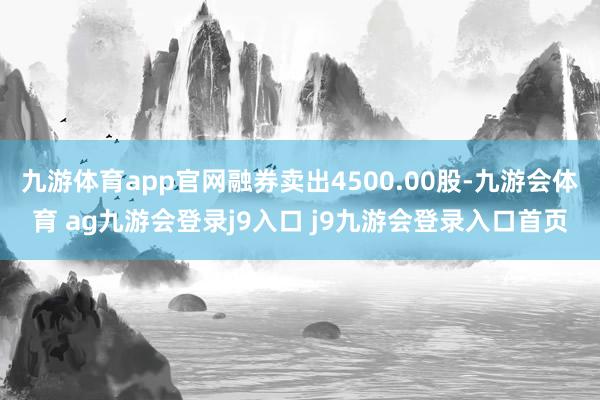 九游体育app官网融券卖出4500.00股-九游会体育 ag九游会登录j9入口 j9九游会登录入口首页