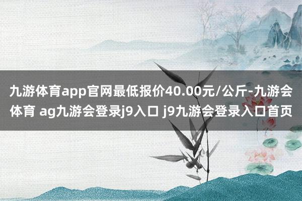 九游体育app官网最低报价40.00元/公斤-九游会体育 ag九游会登录j9入口 j9九游会登录入口首页