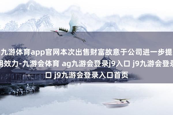 九游体育app官网本次出售财富故意于公司进一步提高财富使用效力-九游会体育 ag九游会登录j9入口 j9九游会登录入口首页
