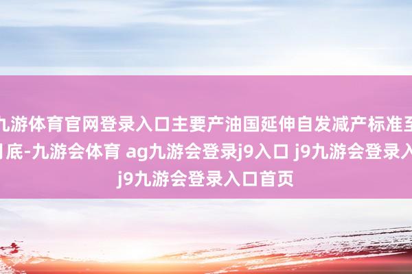 九游体育官网登录入口主要产油国延伸自发减产标准至来岁3月底-九游会体育 ag九游会登录j9入口 j9九游会登录入口首页