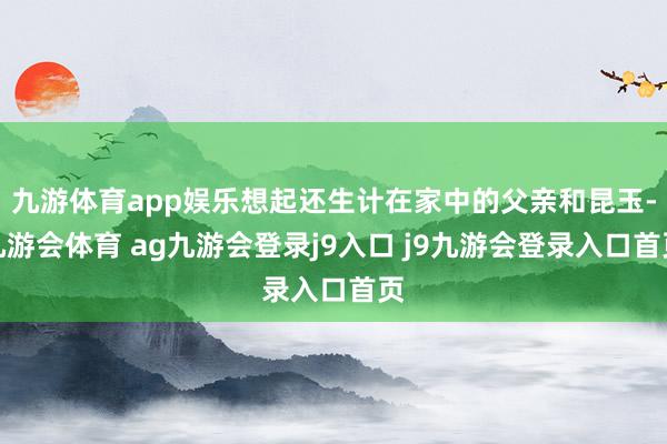 九游体育app娱乐想起还生计在家中的父亲和昆玉-九游会体育 ag九游会登录j9入口 j9九游会登录入口首页