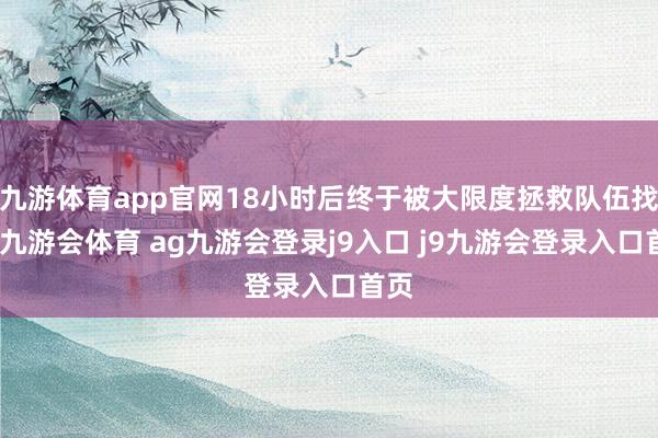 九游体育app官网18小时后终于被大限度拯救队伍找到-九游会体育 ag九游会登录j9入口 j9九游会登录入口首页
