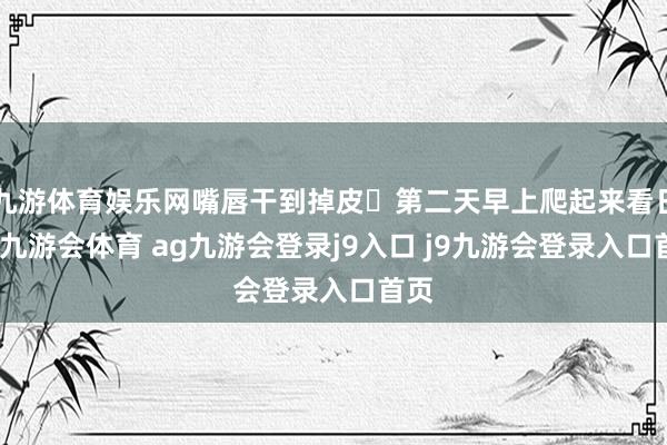 九游体育娱乐网嘴唇干到掉皮	第二天早上爬起来看日出-九游会体育 ag九游会登录j9入口 j9九游会登录入口首页