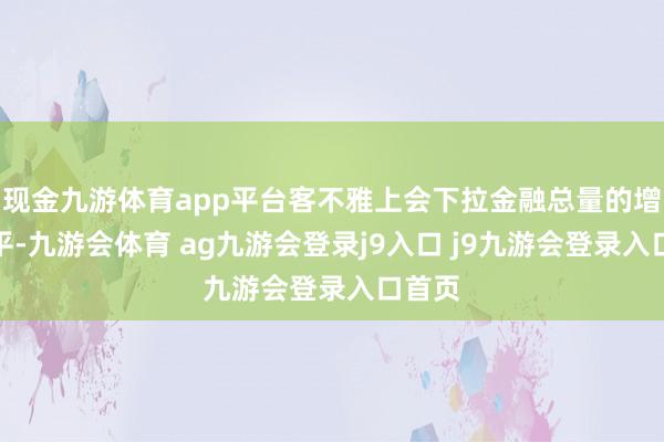 现金九游体育app平台客不雅上会下拉金融总量的增速水平-九游会体育 ag九游会登录j9入口 j9九游会登录入口首页