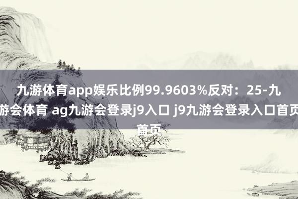 九游体育app娱乐比例99.9603%反对：25-九游会体育 ag九游会登录j9入口 j9九游会登录入口首页