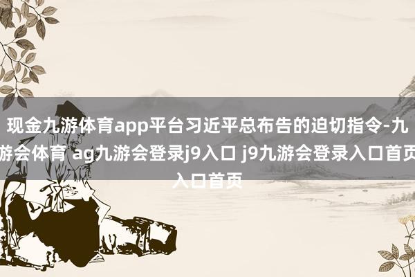 现金九游体育app平台习近平总布告的迫切指令-九游会体育 ag九游会登录j9入口 j9九游会登录入口首页