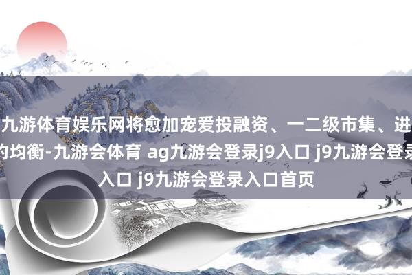 九游体育娱乐网将愈加宠爱投融资、一二级市集、进口与出口的均衡-九游会体育 ag九游会登录j9入口 j9九游会登录入口首页