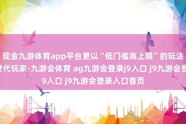 现金九游体育app平台更以“低门槛高上限”的玩法酌量蛊惑Z世代玩家-九游会体育 ag九游会登录j9入口 j9九游会登录入口首页
