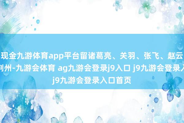 现金九游体育app平台留诸葛亮、关羽、张飞、赵云等坐镇荆州-九游会体育 ag九游会登录j9入口 j9九游会登录入口首页