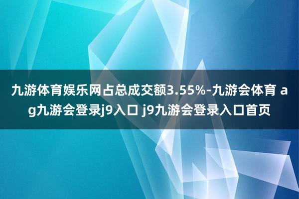 九游体育娱乐网占总成交额3.55%-九游会体育 ag九游会登录j9入口 j9九游会登录入口首页