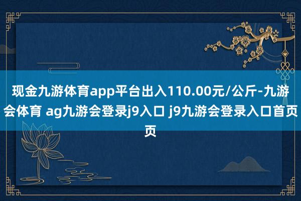 现金九游体育app平台出入110.00元/公斤-九游会体育 ag九游会登录j9入口 j9九游会登录入口首页