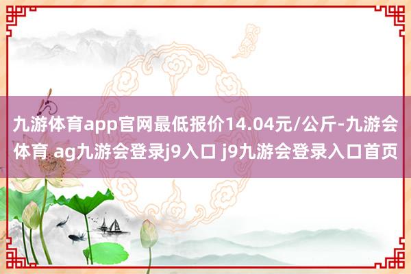 九游体育app官网最低报价14.04元/公斤-九游会体育 ag九游会登录j9入口 j9九游会登录入口首页
