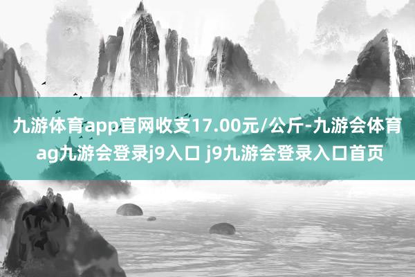 九游体育app官网收支17.00元/公斤-九游会体育 ag九游会登录j9入口 j9九游会登录入口首页