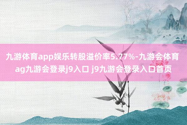 九游体育app娱乐转股溢价率5.77%-九游会体育 ag九游会登录j9入口 j9九游会登录入口首页
