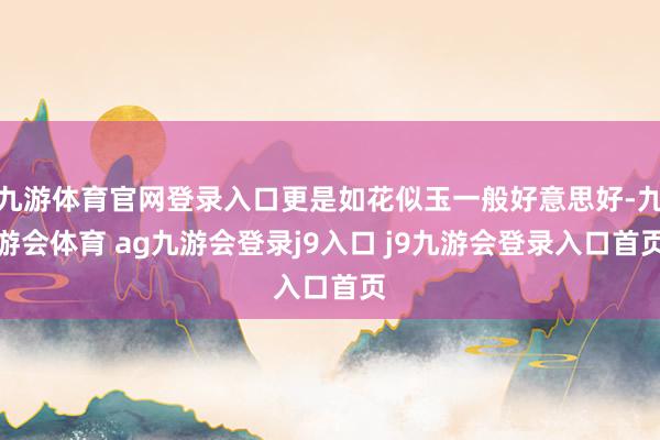 九游体育官网登录入口更是如花似玉一般好意思好-九游会体育 ag九游会登录j9入口 j9九游会登录入口首页