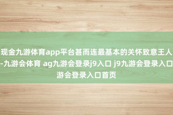 现金九游体育app平台甚而连最基本的关怀致意王人忘了-九游会体育 ag九游会登录j9入口 j9九游会登录入口首页