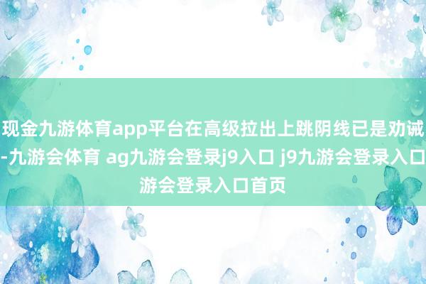 现金九游体育app平台在高级拉出上跳阴线已是劝诫信号-九游会体育 ag九游会登录j9入口 j9九游会登录入口首页