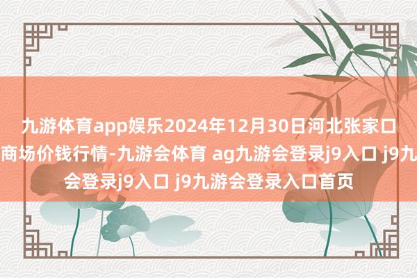 九游体育app娱乐2024年12月30日河北张家口市京北农居品抽象商场价钱行情-九游会体育 ag九游会登录j9入口 j9九游会登录入口首页