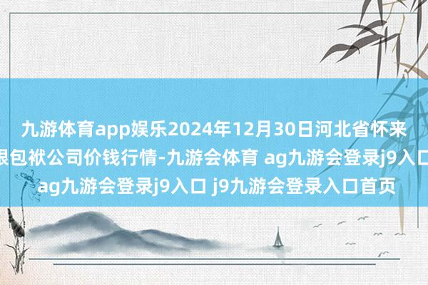 九游体育app娱乐2024年12月30日河北省怀来县京西果菜批发市集有限包袱公司价钱行情-九游会体育 ag九游会登录j9入口 j9九游会登录入口首页