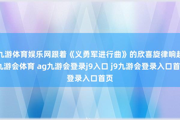 九游体育娱乐网跟着《义勇军进行曲》的欣喜旋律响起-九游会体育 ag九游会登录j9入口 j9九游会登录入口首页