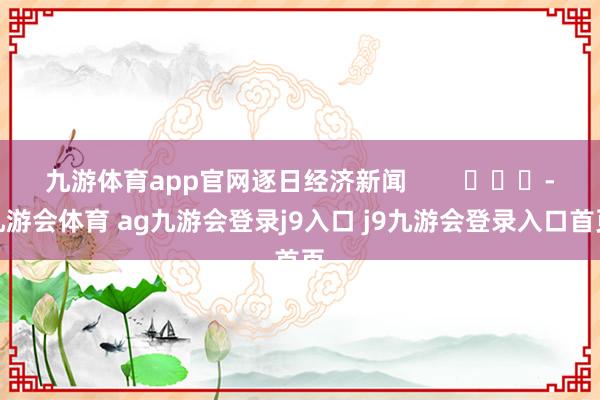 九游体育app官网逐日经济新闻        			-九游会体育 ag九游会登录j9入口 j9九游会登录入口首页