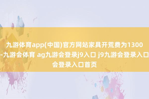 九游体育app(中国)官方网站家具开荒费为1300万元-九游会体育 ag九游会登录j9入口 j9九游会登录入口首页