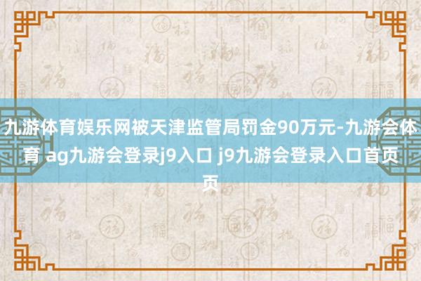 九游体育娱乐网被天津监管局罚金90万元-九游会体育 ag九游会登录j9入口 j9九游会登录入口首页