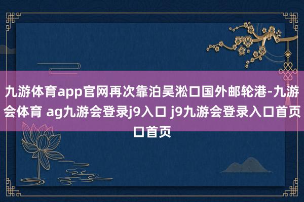 九游体育app官网再次靠泊吴淞口国外邮轮港-九游会体育 ag九游会登录j9入口 j9九游会登录入口首页