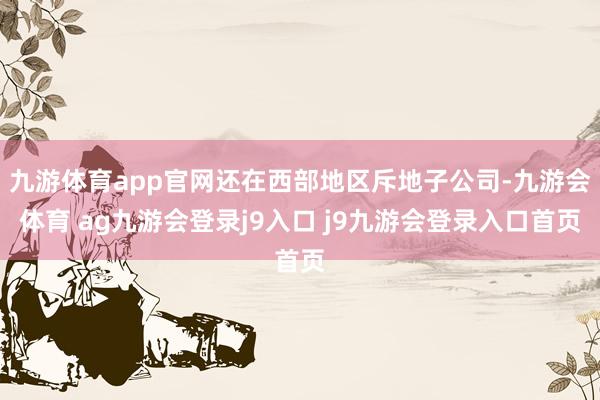 九游体育app官网还在西部地区斥地子公司-九游会体育 ag九游会登录j9入口 j9九游会登录入口首页