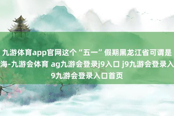 九游体育app官网这个“五一”假期黑龙江省可谓是春深似海-九游会体育 ag九游会登录j9入口 j9九游会登录入口首页